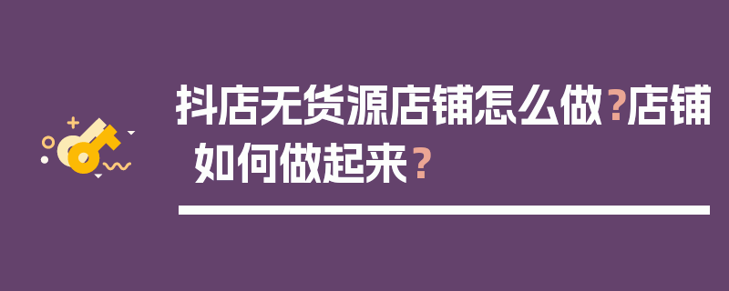 抖店无货源店铺怎么做？店铺如何做起来？