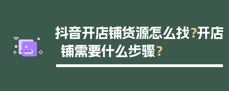 抖音开店铺货源怎么找？开店铺需要什么步骤？