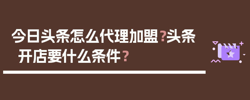 今日头条怎么代理加盟？头条开店要什么条件？