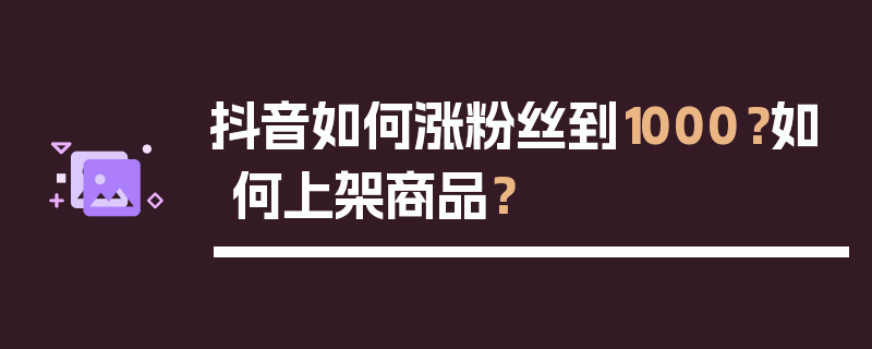 抖音如何涨粉丝到1000？如何上架商品？