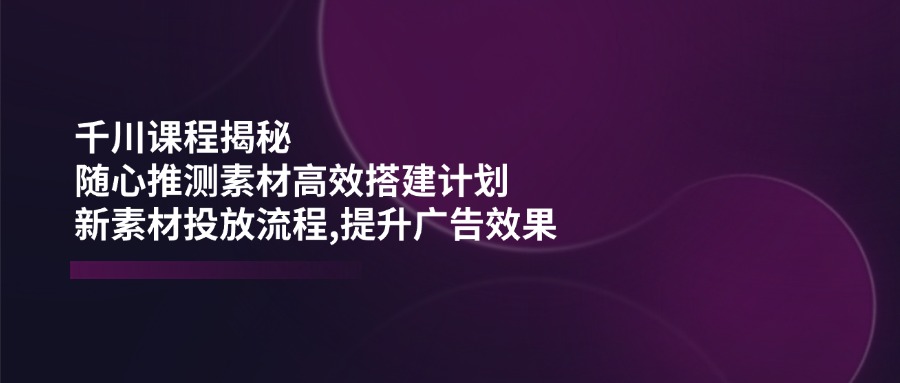 （14317期）千川课程揭秘：随心推测素材高效搭建计划,新素材投放流程,提升广告效果-忧忧资源网